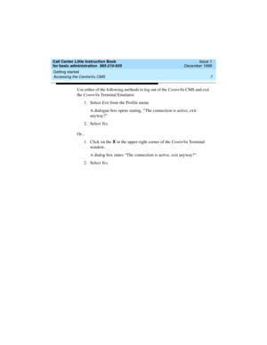 Page 29Call Center Little Instruction Book
for basic administration  585-210-935  Issue 1
December 1999
Getting started 
7 Accessing the CentreVu CMS 
Use either of the following methods to log out of the CentreVu CMS and exit 
the CentreVu Terminal Emulator: 
1. Select Exit from the Profile menu
A dialogue box opens stating, “The connection is active, exit 
anyway?”
2. Select Ye s .
Or...
1. Click on the X 
in the upper-right corner of the CentreVu Te r m i n a l  
window.
A dialog box states “The connection...