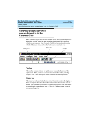 Page 30Getting started 
8 CentreVu Supervisor when you are logged in to the CentreVu CMS 
Call Center Little Instruction Book
for basic administration  585-210-935  Issue 1
December 1999
CentreVu Supervisor when 
you are logged in to the
CentreVu CMS
Once you have logged into a CentreVu CMS server, the CentreVu Supervisor 
Controller toolbar, status bar, and menu bar display the CMS systems to 
which you have access. Your CentreVu CMS User Permissions determine 
which of the menu items and toolbar buttons are...