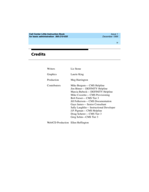 Page 4Call Center Little Instruction Book
for basic administration  
585-210-935  Issue 1
December 1999
 
iv  
Credits
Writers Liz Stone
Graphics Laurie King
Production Meg Harrington
ContributorsMike Bergum— CMS Helpline
Jim Bitner— DEFINITY Helpline
Marcia Bubeck— DEFINITY Helpline
Mike Cozzette— CMS Provisioning
Bob Feeser— CMS Tier 3
Jill Fulkerson— CMS Documentation
Gaye James— Senior Consultant
Sally Laughlin— Instructional Developer
J.P. Pigman— CMS Helpline
Doug Scherer— CMS Tier 3
Greg Schin—CMS Tier...