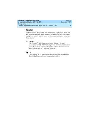 Page 31Call Center Little Instruction Book
for basic administration  585-210-935  Issue 1
December 1999
Getting started 
9 CentreVu Supervisor when you are logged in to the CentreVu CMS 
Menu bar
The Menu bar lists the available drop-down menus. The Connect, Tools and 
Help menus are available before you log in to a CentreVu CMS server. Once 
you log in to a CentreVu CMS server, the Commands and Scripts menus are 
also available.
NOTE:
The CentreVu® Call Management System Release 3 Version 8 
Administration...