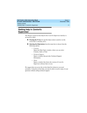 Page 33Call Center Little Instruction Book
for basic administration  585-210-935  Issue 1
December 1999
Getting started 
11 Getting help in CentreVu Supervisor 
Getting help in CentreVu 
Supervisor
The Windows-based on-line help for the CentreVu Supervisor interface is 
accessed by either:
nPressing the F1 key for specific help (context sensitive) on the 
screen that is currently active.
nSelecting the Help button from the menu bar to choose from the 
following options.
—Contents
Opens the Help Topics window,...