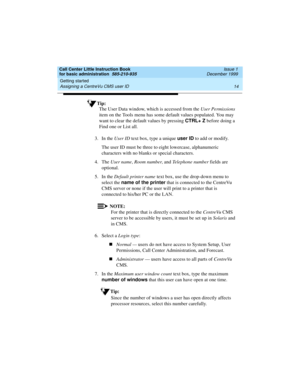 Page 36Getting started 
14 Assigning a CentreVu CMS user ID 
Call Center Little Instruction Book
for basic administration  585-210-935  Issue 1
December 1999
Tip:
The User Data window, which is accessed from the User Permissions 
item on the Tools menu has some default values populated. You may 
want to clear the default values by pressing CTRL+ Z
 before doing a 
Find one or List all.
3. In the User ID text box, type a unique user ID
 to add or modify. 
The user ID must be three to eight lowercase,...