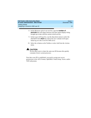 Page 37Call Center Little Instruction Book
for basic administration  585-210-935  Issue 1
December 1999
Getting started 
15 Assigning a CentreVu CMS user ID 
8. In the Minimum refresh rate text box, type the number of 
seconds
 that will elapse between real-time report displays being 
brought up-to-date with the current switch activity.
9. In the Login ACD text box, use the drop-down menu to select the 
DEFINITY ECS ACD
 that will be the user’s default ACD upon 
initial log in to the CentreVu CMS server. 
10....
