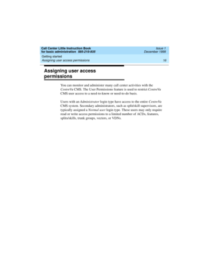 Page 38Getting started 
16 Assigning user access permissions 
Call Center Little Instruction Book
for basic administration  585-210-935  Issue 1
December 1999
Assigning user access 
permissions
You can monitor and administer many call center activities with the 
CentreVu CMS. The User Permissions feature is used to restrict CentreVu 
CMS user access to a need-to-know or need-to-do basis. 
Users with an Administrator login type have access to the entire CentreVu 
CMS system. Secondary administrators, such as...