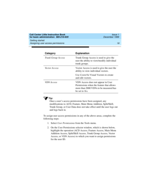 Page 40Getting started 
18 Assigning user access permissions 
Call Center Little Instruction Book
for basic administration  585-210-935  Issue 1
December 1999
Tip:
Once a user’s access permissions have been assigned, any 
modifications to ACD, Feature, Main Menu Addition, Split/Skill, 
Trunk Group, or User Data does not take effect until the user logs out 
and logs back in.
To assign user access permissions in any of the above areas, complete the 
following steps:
1. Select User Permissions from the Tools...