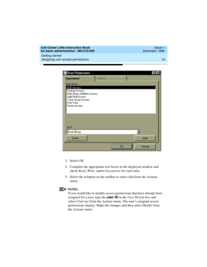 Page 41Call Center Little Instruction Book
for basic administration  585-210-935  Issue 1
December 1999
Getting started 
19 Assigning user access permissions 
3. Select OK.
4. Complete the appropriate text boxes in the displayed window and 
check Read, Write, and/or Exceptions for each item.
5. Select the +
 button on the toolbar or select Add from the Actions 
menu.
NOTE:
If you would like to modify access permissions that have already been 
assigned for a user, type the user ID
 in the User ID text box and...