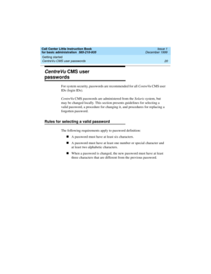 Page 42Getting started 
20 CentreVu CMS user passwords 
Call Center Little Instruction Book
for basic administration  585-210-935  Issue 1
December 1999
CentreVu CMS user 
passwords
For system security, passwords are recommended for all CentreVu CMS user 
IDs (login IDs). 
CentreVu CMS passwords are administered from the Solaris system, but 
may be changed locally. This section presents guidelines for selecting a 
valid password, a procedure for changing it, and procedures for replacing a 
forgotten password....