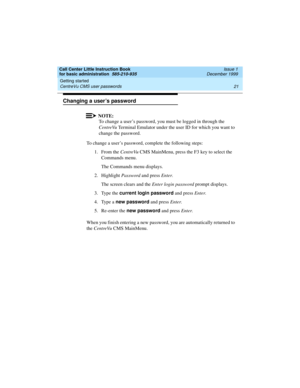 Page 43Call Center Little Instruction Book
for basic administration  585-210-935  Issue 1
December 1999
Getting started 
21 CentreVu CMS user passwords 
Changing a user’s password
NOTE:
To change a user’s password, you must be logged in through the 
CentreVu Terminal Emulator under the user ID for which you want to 
change the password.
To change a user’s password, complete the following steps:
1. From the CentreVu CMS MainMenu, press the F3 key to select the 
Commands menu.
The Commands menu displays.
2....