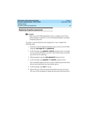 Page 44Getting started 
22 CentreVu CMS user passwords 
Call Center Little Instruction Book
for basic administration  585-210-935  Issue 1
December 1999
Replacing forgotten passwords
NOTE:
Only a CentreVu CMS administrator who is working on the Solaris 
system through a terminal or CentreVu Terminal Emulator can replace 
a forgotten password.
To replace a password that has been forgotten by a user, complete the 
following steps:
1. From the CentreVu Terminal Emulator, log in to the CentreVu CMS 
using the root...
