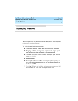 Page 45Call Center Little Instruction Book
for basic administration  585-210-935  Issue 1
December 1999
Managing features 
23  
Managing features
This section includes the administrative tasks that you will most frequently 
need to perform in the call center.
The topics included in this discussion are:
nTimetables, including how to locate and edit existing timetables
nScripting, including creating scripts to print reports, export report 
data, and schedule other operations to run automatically
nAssigning...