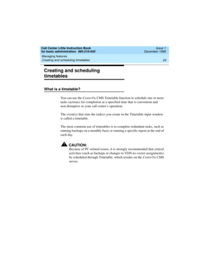 Page 46Managing features 
24 Creating and scheduling timetables 
Call Center Little Instruction Book
for basic administration  585-210-935  Issue 1
December 1999
Creating and scheduling 
timetables
What is a timetable?
You can use the CentreVu CMS Timetable function to schedule one or more 
tasks (actions) for completion at a specified time that is convenient and 
non-disruptive to your call center’s operation. 
The event(s) that runs the task(s) you create in the Timetable input window 
is called a timetable....