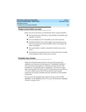 Page 47Call Center Little Instruction Book
for basic administration  585-210-935  Issue 1
December 1999
Managing features 
25 Creating and scheduling timetables 
Things to know before you start
Below are some of the points you should know before creating timetables:
nYou can define up to 100 tasks for each timetable and schedule each 
timetable’s start time.
nYou can schedule up to five timetables to run at the same time.
nTimetables that fail to run will be logged to the customer error log. 
The List all...