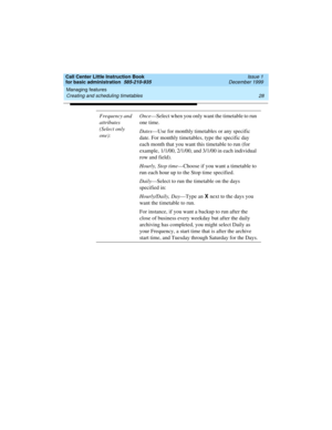 Page 50Managing features 
28 Creating and scheduling timetables 
Call Center Little Instruction Book
for basic administration  585-210-935  Issue 1
December 1999
Frequency and 
attributes 
(Select only 
one):Once—Select when you only want the timetable to run 
one time.
Dates—Use for monthly timetables or any specific 
date. For monthly timetables, type the specific day 
each month that you want this timetable to run (for 
example, 1/1/00, 2/1/00, and 3/1/00 in each individual 
row and field).
Hourly, Stop...