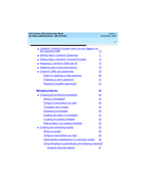 Page 6 
vi  
Call Center Little Instruction Book
for basic administration  
585-210-935  Issue 1
December 1999
nCentreVu Terminal Emulator when you are logged in to
the CentreVu CMS10
nGetting help in CentreVu Supervisor11
nGetting help in CentreVu Terminal Emulator12
nAssigning a CentreVu CMS user ID13
nAssigning user access permissions16
nCentreVu CMS user passwords20
Rules for selecting a valid password20
Changing a user’s password21
Replacing forgotten passwords22
Managing features 23
nCreating and...