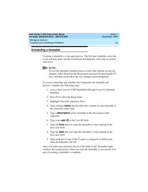 Page 52Managing features 
30 Creating and scheduling timetables 
Call Center Little Instruction Book
for basic administration  585-210-935  Issue 1
December 1999
Scheduling a timetable
Creating a timetable is a two-part process. The first part schedules when the 
event will take place and the second part distinguishes what tasks or actions 
will occur.
NOTE:
To exit the timetable creation process at any time without saving any 
changes, select Stop from the Keep menu (accessed by pressing the F4 
key), and then...