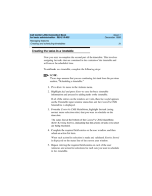 Page 53Call Center Little Instruction Book
for basic administration  585-210-935  Issue 1
December 1999
Managing features 
31 Creating and scheduling timetables 
Creating the tasks in a timetable
Now you need to complete the second part of the timetable. This involves 
assigning the tasks that are contained in the contents of the timetable and 
will run at the scheduled time. 
To add tasks to a timetable, complete the following steps:
NOTE:
These steps assume that you are continuing this task from the previous...