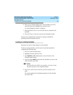 Page 54Managing features 
32 Creating and scheduling timetables 
Call Center Little Instruction Book
for basic administration  585-210-935  Issue 1
December 1999
6. When you are finished adding tasks to this timetable, press F4 to 
select the Keep menu, highlight Stop, and press Enter.
An Acknowledgment window is displayed.
7. Select y 
and press Enter to save the tasks that are contained in the 
timetable.
8. Press the F5 key to select Exit and close the Timetable window.
You have now completed the second part...