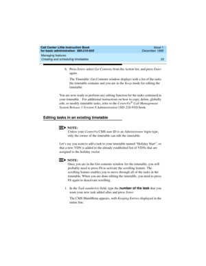 Page 55Call Center Little Instruction Book
for basic administration  585-210-935  Issue 1
December 1999
Managing features 
33 Creating and scheduling timetables 
6. Press Enter, select Get Contents from the Action list, and press Enter 
again.
The Timetable: Get Contents window displays with a list of the tasks 
the timetable contains and you are in the Keep mode for editing the 
timetable. 
You are now ready to perform any editing function for the tasks contained in 
your timetable.   For additional...