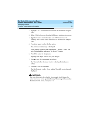 Page 56Managing features 
34 Creating and scheduling timetables 
Call Center Little Instruction Book
for basic administration  585-210-935  Issue 1
December 1999
2. Highlight Call Center Administration from the main menu and press 
Enter.
3. Select VDN Assignments from the Call Center Administration menu.
4. Type the required information (the new VDN number and the 
“Holiday Start” vector name) in the fields of this window, and press 
Enter.
5. Press Enter again to select the Run action. 
The Entries stored...
