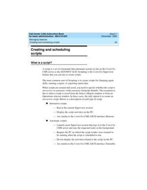 Page 57Call Center Little Instruction Book
for basic administration  585-210-935  Issue 1
December 1999
Managing features 
35 Creating and scheduling scripts 
Creating and scheduling 
scripts
What is a script? 
A script is a set of commands that automates actions to run on the CentreVu 
CMS server or the DEFINITY ACD. Scripting is the CentreVu Supervisor 
feature that you can use to create scripts. 
The most common uses of Scripting is to create scripts for changing agent 
skills, running a report, or exporting...