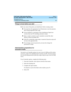 Page 58Managing features 
36 Creating and scheduling scripts 
Call Center Little Instruction Book
for basic administration  585-210-935  Issue 1
December 1999
Things to know before you start
Below are some of the points you should know before creating scripts:
nYou must have the appropriate User Permissions to run the operation 
that is being requested in the script.
nYou are limited to a maximum of four simultaneous Supervisor 
sessions from one PC (including automatic scripts).
nOnce a script is created, it...