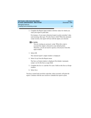 Page 60Managing features 
38 Creating and scheduling scripts 
Call Center Little Instruction Book
for basic administration  585-210-935  Issue 1
December 1999
2. Complete the Report input window with the values for which you 
want your report to print data. 
For instance, if you want a historical report to print yesterday’s data 
each morning, then type –1
 in the Date(s) field. When the automatic 
script executes, the report will run with the inputs you selected.
NOTE:
You are creating an automatic script....