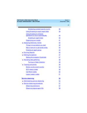 Page 7 
vii  
Call Center Little Instruction Book
for basic administration  
585-210-935  Issue 1
December 1999
Scheduling scripted reports to print39
Using Scripting to export report data39
Using Scripting to schedule
operations to occur automatically40
Scripting an agent trace40
Organizing your scripts41
nAssigning Dictionary names42
Things to know before you start42
Add a name for a call center entity43
Creating an agent group44
nRunning Reports45
nDefining Exceptions47
Setting the exception thresholds47...