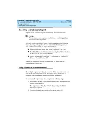 Page 61Call Center Little Instruction Book
for basic administration  585-210-935  Issue 1
December 1999
Managing features 
39 Creating and scheduling scripts 
Scheduling scripted reports to print
Reports can be scheduled to print automatically at a convenient time. 
NOTE:
To run an automatic script at a specific time, a scheduling package 
must be installed on your PC.
Although you have a choice of many scheduling packages, the following 
three scheduling packages have been tested with the Scripting interface....