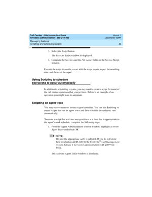 Page 62Managing features 
40 Creating and scheduling scripts 
Call Center Little Instruction Book
for basic administration  585-210-935  Issue 1
December 1999
3. Select the Script button.
The Save As Script window is displayed.
4. Complete the Save in: and the File name: fields on the Save as Script 
window.
Execute the script to run the report with the script inputs, export the resulting 
data, and then exit the report.
Using Scripting to schedule
operations to occur automatically
In addition to scheduling...