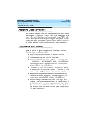 Page 64Managing features 
42 Assigning Dictionary names 
Call Center Little Instruction Book
for basic administration  585-210-935  Issue 1
December 1999
Assigning Dictionary names
The Dictionary subsystem can be used to assign names to call center entities, 
including login IDs, split/skills, call work codes, ACDs, agent groups, AUX 
reason codes, call profiles, logout reason codes, trunk groups, VDNs, and 
vectors. The assigned names then appear on reports, making them easier to 
interpret. The ability to...