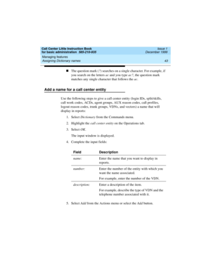 Page 65Call Center Little Instruction Book
for basic administration  585-210-935  Issue 1
December 1999
Managing features 
43 Assigning Dictionary names 
nThe question mark (?) searches on a single character. For example, if 
you search on the letters ac and you type ac?, the question mark 
matches any single character that follows the ac.
Add a name for a call center entity
Use the following steps to give a call center entity (login IDs, split/skills, 
call work codes, ACDs, agent groups, AUX reason codes,...