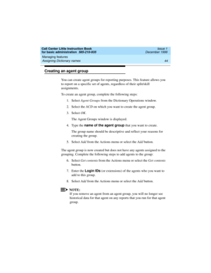 Page 66Managing features 
44 Assigning Dictionary names 
Call Center Little Instruction Book
for basic administration  585-210-935  Issue 1
December 1999
Creating an agent group
You can create agent groups for reporting purposes. This feature allows you 
to report on a specific set of agents, regardless of their split/skill 
assignments.
To create an agent group, complete the following steps:
1. Select Agent Groups from the Dictionary Operations window. 
2. Select the ACD on which you want to create the agent...