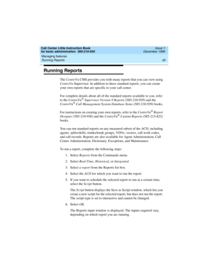 Page 67Call Center Little Instruction Book
for basic administration  585-210-935  Issue 1
December 1999
Managing features 
45 Running Reports 
Running Reports
The CentreVu CMS provides you with many reports that you can view using 
CentreVu Supervisor. In addition to these standard reports, you can create 
your own reports that are specific to your call center. 
For complete details about all of the standard reports available to you, refer 
to the CentreVu
® Supervisor Version 8 Reports (585-210-929) and the...