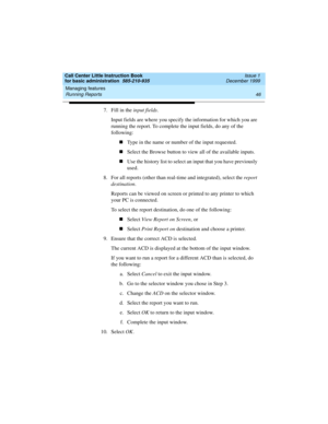 Page 68Managing features 
46 Running Reports 
Call Center Little Instruction Book
for basic administration  585-210-935  Issue 1
December 1999
7. Fill in the input fields. 
Input fields are where you specify the information for which you are 
running the report. To complete the input fields, do any of the 
following:
nType in the name or number of the input requested.
nSelect the Browse button to view all of the available inputs.
nUse the history list to select an input that you have previously 
used.
8. For...