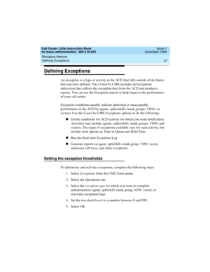 Page 69Call Center Little Instruction Book
for basic administration  585-210-935  Issue 1
December 1999
Managing features 
47 Defining Exceptions 
Defining Exceptions
An exception is a type of activity in the ACD that falls outside of the limits 
that you have defined. The CentreVu CMS includes an Exceptions 
subsystem that collects the exception data from the ACD and produces 
reports. You can use the Exception reports to help improve the performance 
of your call center. 
Exception conditions usually indicate...