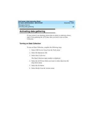 Page 70Managing features 
48 Activating data gathering 
Call Center Little Instruction Book
for basic administration  585-210-935  Issue 1
December 1999
Activating data gathering
If your system is not showing current data in reports or otherwise shows 
signs of not gathering the ACD data, then you need to turn on Data 
Collection. 
Turning on Data Collection
To turn on Data Collection, complete the following steps:
1. Select CMS System Setup from the Tools menu
2. Select the Operations Tab
3. Select Data...