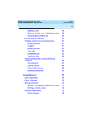 Page 8 
viii  
Call Center Little Instruction Book
for basic administration  
585-210-935  Issue 1
December 1999
Observing VDNs58
Observing remotely or by Feature Access Code59
Deactivating service observing59
nService observing indicators60
nThings to consider when service observing61
Bridged observers61
Ineligibility61
Multiple observers61
Trunk calls62
Conferenced calls62
Transferred calls63
nSecurity precautions to consider with service 
observing64
General security64
VDN-call security64
Vector-initiated...