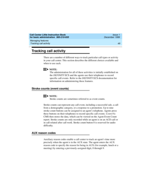 Page 71Call Center Little Instruction Book
for basic administration  585-210-935  Issue 1
December 1999
Managing features 
49 Tracking call activity 
Tracking call activity
There are a number of different ways to track particular call types or activity 
in your call center. This section describes the different choices available and 
when to use each.
NOTE:
The administration for all of these activities is initially established on 
the DEFINITY ECS and the agents use their telephones to record 
specific call...