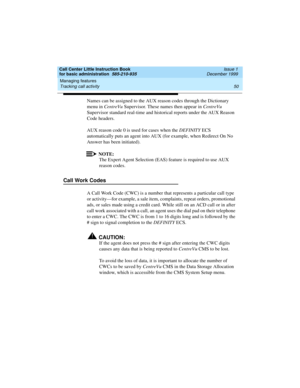 Page 72Managing features 
50 Tracking call activity 
Call Center Little Instruction Book
for basic administration  585-210-935  Issue 1
December 1999
Names can be assigned to the AUX reason codes through the Dictionary 
menu in CentreVu Supervisor. These names then appear in CentreVu 
Supervisor standard real-time and historical reports under the AUX Reason 
Code headers.
AUX reason code 0 is used for cases when the DEFINITY ECS 
automatically puts an agent into AUX (for example, when Redirect On No 
Answer has...