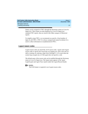 Page 73Call Center Little Instruction Book
for basic administration  585-210-935  Issue 1
December 1999
Managing features 
51 Tracking call activity 
Names can be assigned to CWCs through the Dictionary menu in CentreVu 
Supervisor. These names are then displayed in CentreVu Supervisor 
standard CWC reports, that are stored in the Other category of Historical 
reports.
To simplify using CWCs, we recommend you specify a fixed number of 
digits for all CWCs. CWC 0 is always assigned and cannot be deleted. It is...