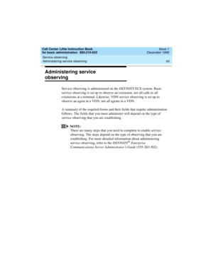 Page 76Service observing 
54 Administering service observing 
Call Center Little Instruction Book
for basic administration  585-210-935  Issue 1
December 1999
Administering service 
observing
Service observing is administered on the DEFINITY ECS system. Basic 
service observing is set up to observe an extension, not all calls to all 
extensions at a terminal. Likewise, VDN service observing is set up to 
observe an agent in a VDN, not all agents in a VDN.
A summary of the required forms and their fields that...