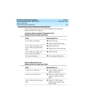 Page 77Call Center Little Instruction Book
for basic administration  585-210-935  Issue 1
December 1999
Service observing 
55 Administering service observing 
Unless otherwise noted, each of the fields identified in the following 
summary should be set to y 
(yes).
Customer-Options System Parameters Form
Required Service Observing Fields
Field Administered for...
Service Observing (Basic)nBasic observing
nLogical Agent ID observing
Service Observing (Basic) and 
Service Observing (Remote/By 
FA C )nRemote...