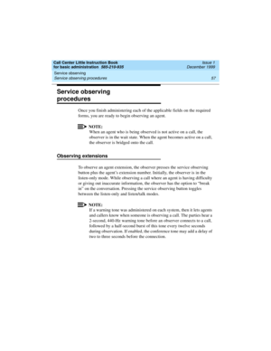 Page 79Call Center Little Instruction Book
for basic administration  585-210-935  Issue 1
December 1999
Service observing 
57 Service observing procedures 
Service observing 
procedures
Once you finish administering each of the applicable fields on the required 
forms, you are ready to begin observing an agent.
NOTE:
When an agent who is being observed is not active on a call, the 
observer is in the wait state. When the agent becomes active on a call, 
the observer is bridged onto the call.
Observing...
