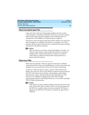 Page 80Service observing 
58 Service observing procedures 
Call Center Little Instruction Book
for basic administration  585-210-935  Issue 1
December 1999
Observing logical-agent IDs
Large call centers often move their people regularly and rely on using 
“universal agent” workstations. With EAS, an observer can observe agents 
based on their logical-agent ID regardless of the workstation they are 
working from or the telephone to which the agent is logged in.
The observer enters the logical-agent ID extension...