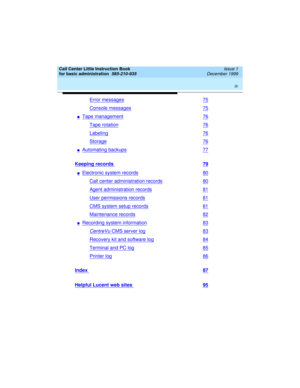 Page 9 
ix  
Call Center Little Instruction Book
for basic administration  
585-210-935  Issue 1
December 1999
Error messages75
Console messages75
nTape management76
Tape rotation76
Labeling76
Storage76
nAutomating backups77
Keeping records 79
nElectronic system records80
Call center administration records80
Agent administration records81
User permissions records81
CMS system setup records81
Maintenance records82
nRecording system information83
CentreVu CMS server log83
Recovery kit and software log84
Terminal...