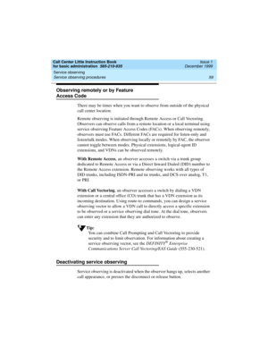 Page 81Call Center Little Instruction Book
for basic administration  585-210-935  Issue 1
December 1999
Service observing 
59 Service observing procedures 
Observing remotely or by Feature 
Access Code
There may be times when you want to observe from outside of the physical 
call center location. 
Remote observing is initiated through Remote Access or Call Vectoring. 
Observers can observe calls from a remote location or a local terminal using 
service observing Feature Access Codes (FACs). When observing...