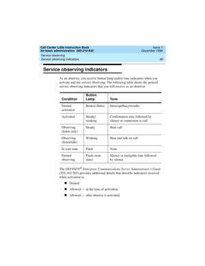 Page 82Service observing 
60 Service observing indicators 
Call Center Little Instruction Book
for basic administration  585-210-935  Issue 1
December 1999
Service observing indicators
As an observer, you receive button lamp and/or tone indicators when you 
activate and use service observing. The following table shows the general 
service observing indicators that you will receive as an observer.
The DEFINITY
® Enterprise Communications Server Administrator’s Guide 
(555-203-502) provides additional details...