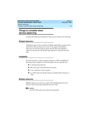 Page 83Call Center Little Instruction Book
for basic administration  585-210-935  Issue 1
December 1999
Service observing 
61 Things to consider when service observing 
Things to consider when 
service observing
Consider the following circumstances when you are using service observing.
Bridged observers
Although an agent can be a member of multiple splits/skills, an agent can be 
observed by only one observer at a time. If two agents with different 
supervisors are observed and one agent calls the other, the...