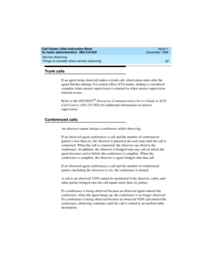 Page 84Service observing 
62 Things to consider when service observing 
Call Center Little Instruction Book
for basic administration  585-210-935  Issue 1
December 1999
Trunk calls
If an agent being observed makes a trunk call, observation starts after the 
agent finishes dialing. For central office (CO) trunks, dialing is considered 
complete when answer supervision is returned or when answer supervision 
timeout occurs.
Refer to the DEFINITY
® Enterprise Communications Server Guide to ACD 
Call Centers...