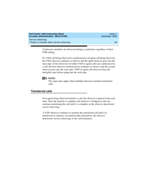Page 85Call Center Little Instruction Book
for basic administration  585-210-935  Issue 1
December 1999
Service observing 
63 Things to consider when service observing 
Conference members are observed during a conference regardless of their 
COR setting. 
If a VDN call being observed is conferenced to an agent call being observed, 
the VDN observer continues to observe and the agent observer goes into the 
wait state. If two observers (of either VDN or agent calls) are conferenced to 
a call, the first observer...